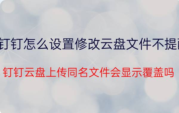 钉钉怎么设置修改云盘文件不提醒 钉钉云盘上传同名文件会显示覆盖吗？